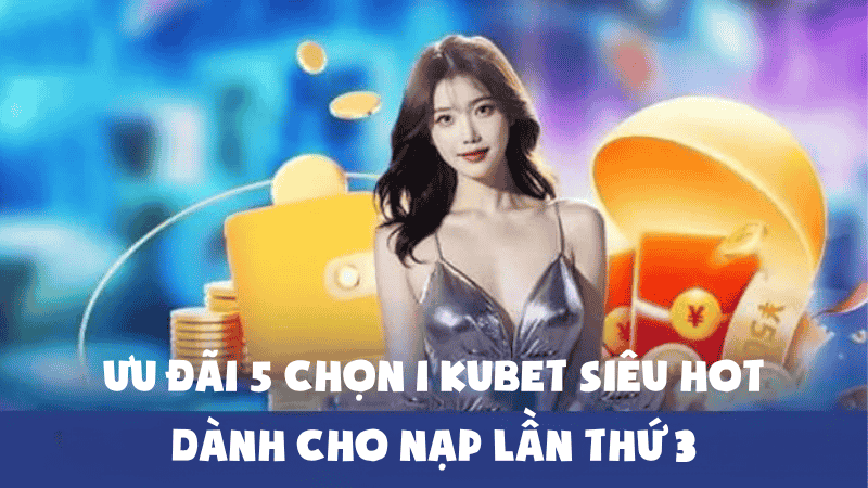 Ưu Đãi 5 Chọn 1 Kubet Siêu Hot Dành Cho Nạp Lần Thứ 3